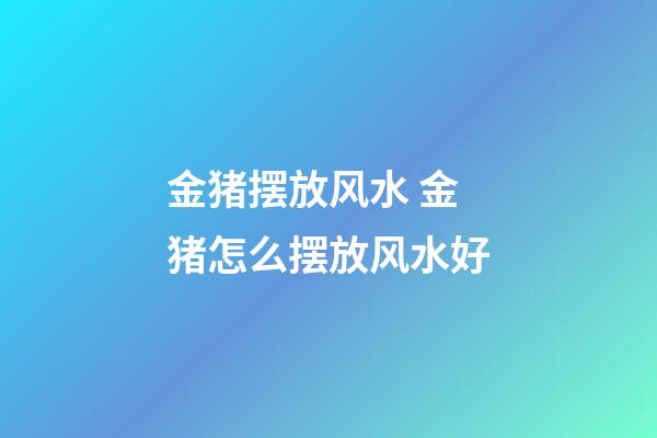 金猪摆放风水 金猪怎么摆放风水好